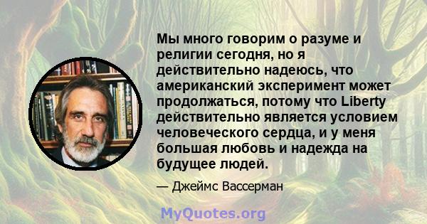 Мы много говорим о разуме и религии сегодня, но я действительно надеюсь, что американский эксперимент может продолжаться, потому что Liberty действительно является условием человеческого сердца, и у меня большая любовь