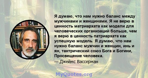 Я думаю, что нам нужно баланс между мужчинами и женщинами. Я не верю в ценность матриархата как модели для человеческих организаций больше, чем я верю в ценность патриархата как успешную модель. Я думаю, что нам нужно