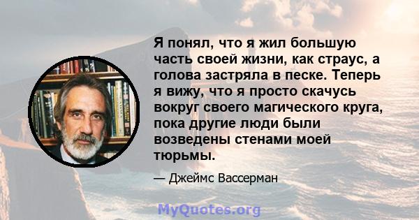 Я понял, что я жил большую часть своей жизни, как страус, а голова застряла в песке. Теперь я вижу, что я просто скачусь вокруг своего магического круга, пока другие люди были возведены стенами моей тюрьмы.