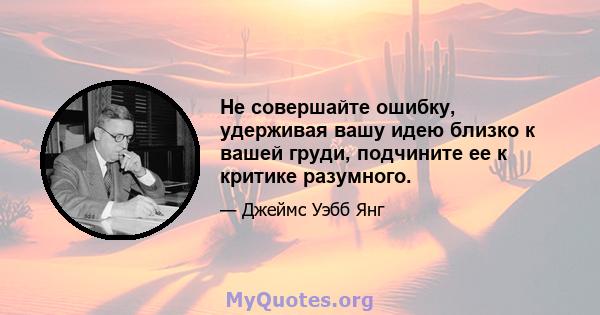 Не совершайте ошибку, удерживая вашу идею близко к вашей груди, подчините ее к критике разумного.