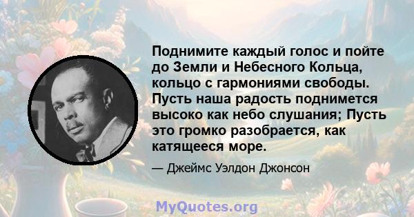 Поднимите каждый голос и пойте до Земли и Небесного Кольца, кольцо с гармониями свободы. Пусть наша радость поднимется высоко как небо слушания; Пусть это громко разобрается, как катящееся море.