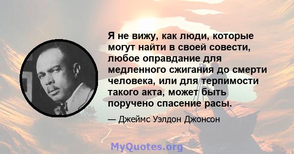 Я не вижу, как люди, которые могут найти в своей совести, любое оправдание для медленного сжигания до смерти человека, или для терпимости такого акта, может быть поручено спасение расы.