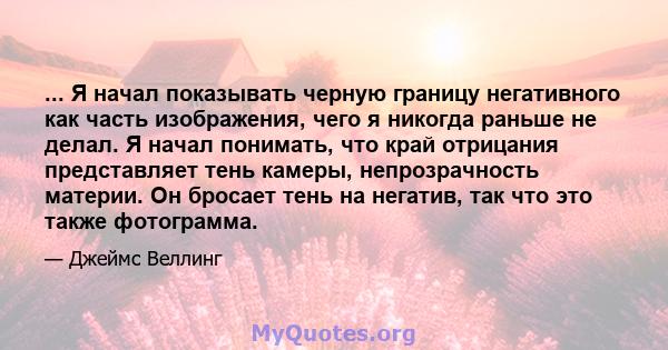 ... Я начал показывать черную границу негативного как часть изображения, чего я никогда раньше не делал. Я начал понимать, что край отрицания представляет тень камеры, непрозрачность материи. Он бросает тень на негатив, 