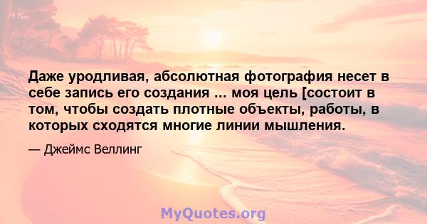 Даже уродливая, абсолютная фотография несет в себе запись его создания ... моя цель [состоит в том, чтобы создать плотные объекты, работы, в которых сходятся многие линии мышления.