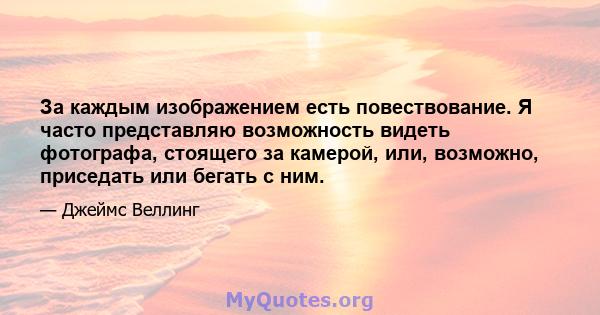 За каждым изображением есть повествование. Я часто представляю возможность видеть фотографа, стоящего за камерой, или, возможно, приседать или бегать с ним.