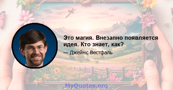 Это магия. Внезапно появляется идея. Кто знает, как?