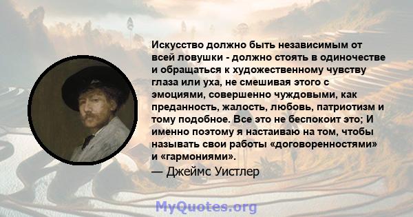 Искусство должно быть независимым от всей ловушки - должно стоять в одиночестве и обращаться к художественному чувству глаза или уха, не смешивая этого с эмоциями, совершенно чуждовыми, как преданность, жалость, любовь, 