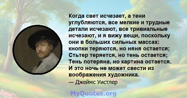 Когда свет исчезает, а тени углубляются, все мелкие и трудные детали исчезают, все тривиальные исчезают, и я вижу вещи, поскольку они в больших сильных массах: кнопки теряются, но няня остается; Стьтер теряется, но тень 