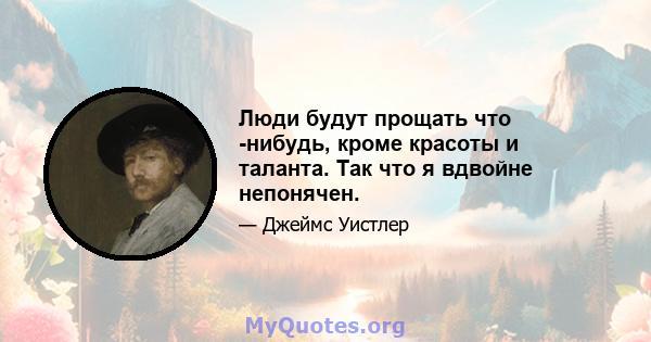 Люди будут прощать что -нибудь, кроме красоты и таланта. Так что я вдвойне непонячен.