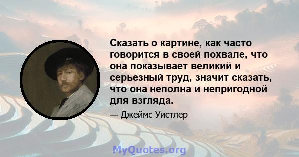 Сказать о картине, как часто говорится в своей похвале, что она показывает великий и серьезный труд, значит сказать, что она неполна и непригодной для взгляда.