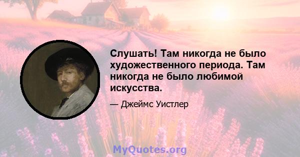 Слушать! Там никогда не было художественного периода. Там никогда не было любимой искусства.