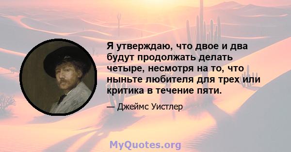 Я утверждаю, что двое и два будут продолжать делать четыре, несмотря на то, что ныньте любителя для трех или критика в течение пяти.