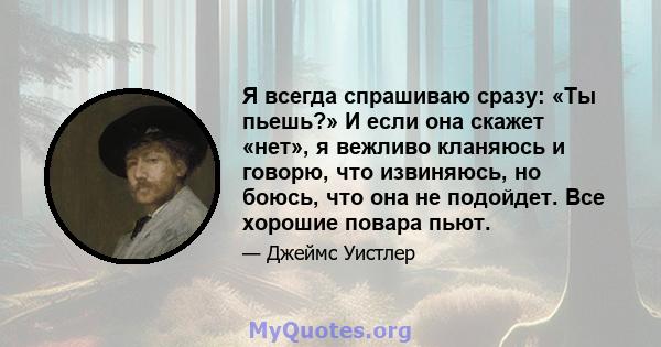 Я всегда спрашиваю сразу: «Ты пьешь?» И если она скажет «нет», я вежливо кланяюсь и говорю, что извиняюсь, но боюсь, что она не подойдет. Все хорошие повара пьют.