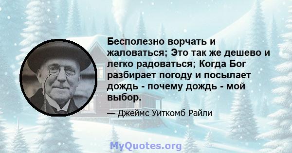 Бесполезно ворчать и жаловаться; Это так же дешево и легко радоваться; Когда Бог разбирает погоду и посылает дождь - почему дождь - мой выбор.