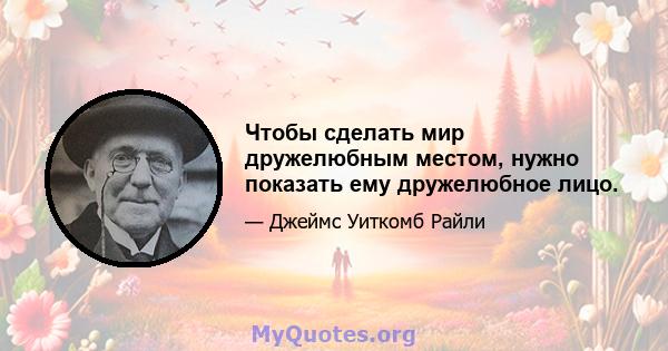 Чтобы сделать мир дружелюбным местом, нужно показать ему дружелюбное лицо.