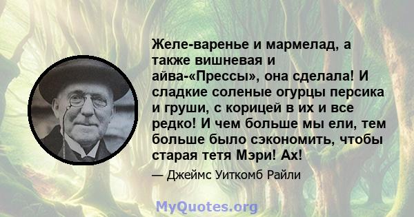 Желе-варенье и мармелад, а также вишневая и айва-«Прессы», она сделала! И сладкие соленые огурцы персика и груши, с корицей в их и все редко! И чем больше мы ели, тем больше было сэкономить, чтобы старая тетя Мэри! Ах!