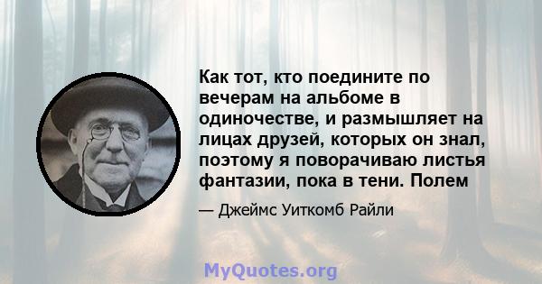 Как тот, кто поедините по вечерам на альбоме в одиночестве, и размышляет на лицах друзей, которых он знал, поэтому я поворачиваю листья фантазии, пока в тени. Полем