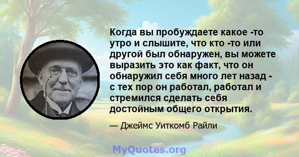 Когда вы пробуждаете какое -то утро и слышите, что кто -то или другой был обнаружен, вы можете выразить это как факт, что он обнаружил себя много лет назад - с тех пор он работал, работал и стремился сделать себя