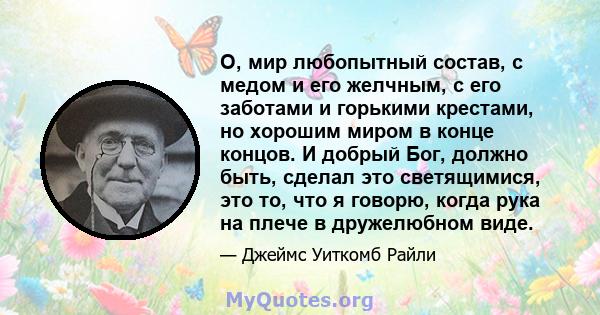 О, мир любопытный состав, с медом и его желчным, с его заботами и горькими крестами, но хорошим миром в конце концов. И добрый Бог, должно быть, сделал это светящимися, это то, что я говорю, когда рука на плече в