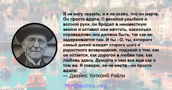 Я не могу сказать, и я не скажу, что он мертв. Он просто вдали. С веселой улыбкой и волной руки, он бродил в неизвестную землю и оставил нам мечтать, насколько справедливо она должна быть, так как он задерживается там.