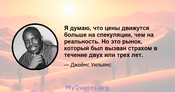 Я думаю, что цены движутся больше на спекуляции, чем на реальность. Но это рынок, который был вызван страхом в течение двух или трех лет.