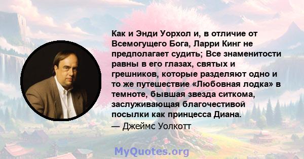 Как и Энди Уорхол и, в отличие от Всемогущего Бога, Ларри Кинг не предполагает судить; Все знаменитости равны в его глазах, святых и грешников, которые разделяют одно и то же путешествие «Любовная лодка» в темноте,