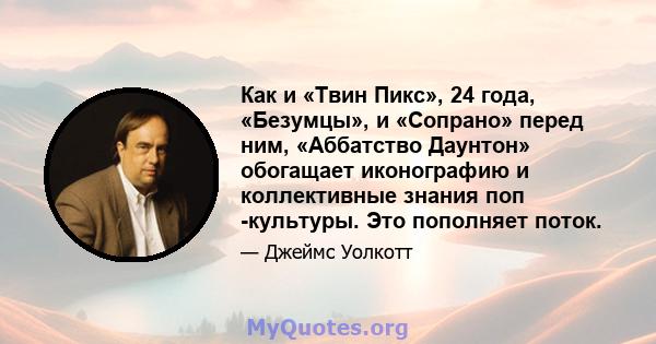 Как и «Твин Пикс», 24 года, «Безумцы», и «Сопрано» перед ним, «Аббатство Даунтон» обогащает иконографию и коллективные знания поп -культуры. Это пополняет поток.