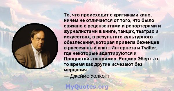 То, что происходит с критиками кино, ничем не отличается от того, что было связано с рецензентами и репортерами и журналистами в книге, танцах, театрах и искусствах, в результате культурного обезлесения, которая привела 