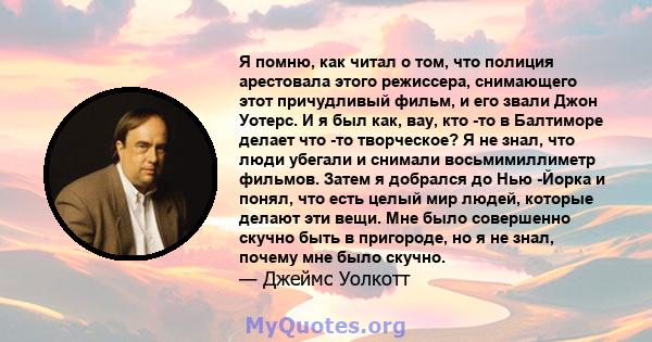 Я помню, как читал о том, что полиция арестовала этого режиссера, снимающего этот причудливый фильм, и его звали Джон Уотерс. И я был как, вау, кто -то в Балтиморе делает что -то творческое? Я не знал, что люди убегали