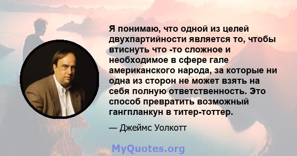 Я понимаю, что одной из целей двухпартийности является то, чтобы втиснуть что -то сложное и необходимое в сфере гале американского народа, за которые ни одна из сторон не может взять на себя полную ответственность. Это