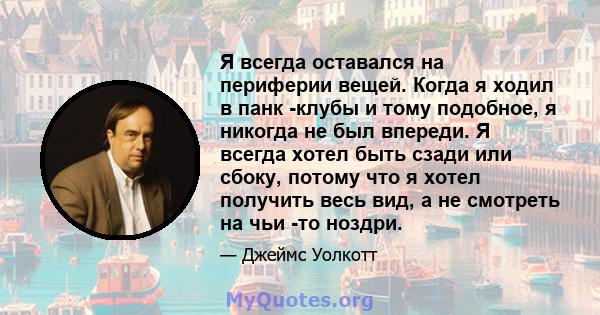 Я всегда оставался на периферии вещей. Когда я ходил в панк -клубы и тому подобное, я никогда не был впереди. Я всегда хотел быть сзади или сбоку, потому что я хотел получить весь вид, а не смотреть на чьи -то ноздри.