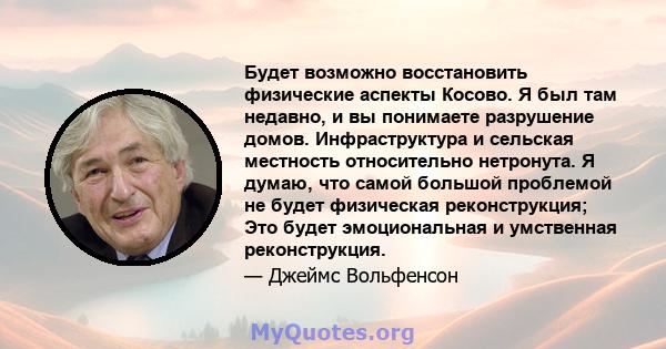 Будет возможно восстановить физические аспекты Косово. Я был там недавно, и вы понимаете разрушение домов. Инфраструктура и сельская местность относительно нетронута. Я думаю, что самой большой проблемой не будет