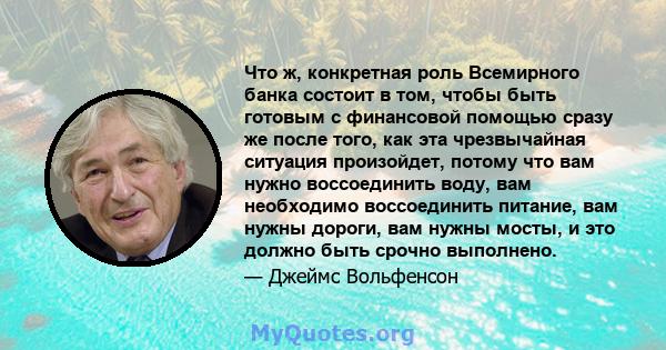 Что ж, конкретная роль Всемирного банка состоит в том, чтобы быть готовым с финансовой помощью сразу же после того, как эта чрезвычайная ситуация произойдет, потому что вам нужно воссоединить воду, вам необходимо