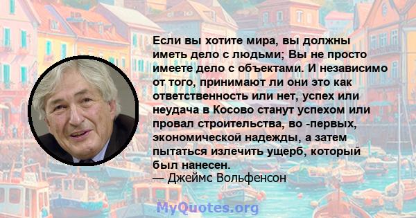 Если вы хотите мира, вы должны иметь дело с людьми; Вы не просто имеете дело с объектами. И независимо от того, принимают ли они это как ответственность или нет, успех или неудача в Косово станут успехом или провал