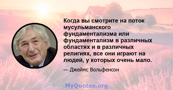 Когда вы смотрите на поток мусульманского фундаментализма или фундаментализм в различных областях и в различных религиях, все они играют на людей, у которых очень мало.