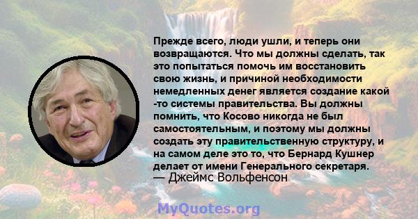 Прежде всего, люди ушли, и теперь они возвращаются. Что мы должны сделать, так это попытаться помочь им восстановить свою жизнь, и причиной необходимости немедленных денег является создание какой -то системы