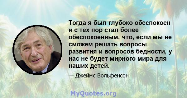 Тогда я был глубоко обеспокоен и с тех пор стал более обеспокоенным, что, если мы не сможем решать вопросы развития и вопросов бедности, у нас не будет мирного мира для наших детей.