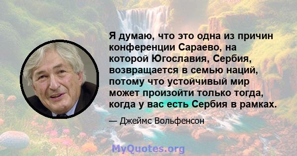 Я думаю, что это одна из причин конференции Сараево, на которой Югославия, Сербия, возвращается в семью наций, потому что устойчивый мир может произойти только тогда, когда у вас есть Сербия в рамках.