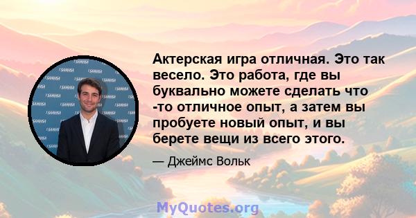 Актерская игра отличная. Это так весело. Это работа, где вы буквально можете сделать что -то отличное опыт, а затем вы пробуете новый опыт, и вы берете вещи из всего этого.