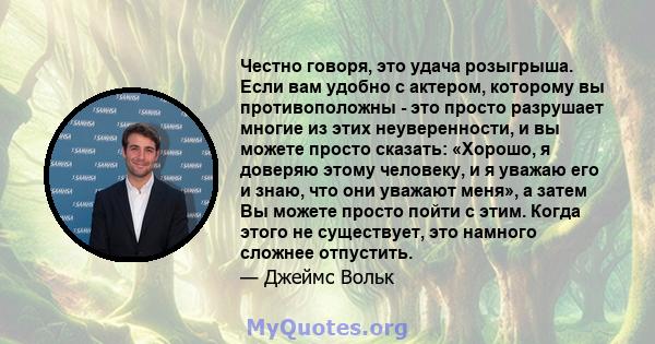 Честно говоря, это удача розыгрыша. Если вам удобно с актером, которому вы противоположны - это просто разрушает многие из этих неуверенности, и вы можете просто сказать: «Хорошо, я доверяю этому человеку, и я уважаю