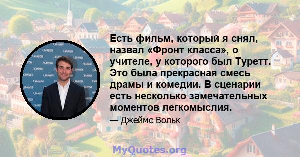 Есть фильм, который я снял, назвал «Фронт класса», о учителе, у которого был Туретт. Это была прекрасная смесь драмы и комедии. В сценарии есть несколько замечательных моментов легкомыслия.