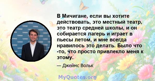 В Мичигане, если вы хотите действовать, это местный театр, это театр средней школы, и он собирается лагерь и играет в пьесы летом, и мне всегда нравилось это делать. Было что -то, что просто привлекло меня к этому.