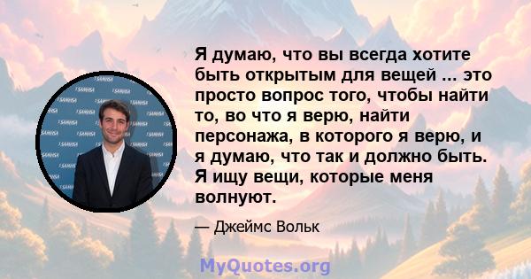 Я думаю, что вы всегда хотите быть открытым для вещей ... это просто вопрос того, чтобы найти то, во что я верю, найти персонажа, в которого я верю, и я думаю, что так и должно быть. Я ищу вещи, которые меня волнуют.