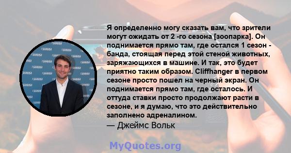 Я определенно могу сказать вам, что зрители могут ожидать от 2 -го сезона [зоопарка]. Он поднимается прямо там, где остался 1 сезон - банда, стоящая перед этой стеной животных, заряжающихся в машине. И так, это будет