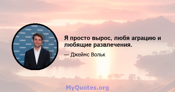 Я просто вырос, любя аграцию и любящие развлечения.