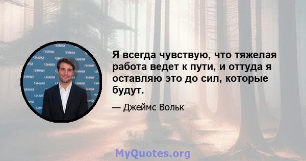 Я всегда чувствую, что тяжелая работа ведет к пути, и оттуда я оставляю это до сил, которые будут.