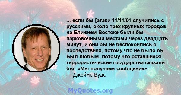 ... если бы [атаки 11/11/01 случились с русскими, около трех крупных городов на Ближнем Востоке были бы парковочными местами через двадцать минут, и они бы не беспокоились о последствиях, потому что не было бы Был