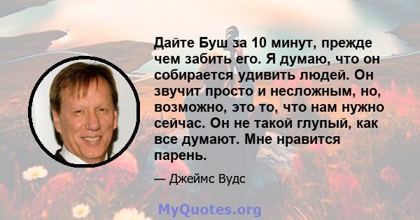 Дайте Буш за 10 минут, прежде чем забить его. Я думаю, что он собирается удивить людей. Он звучит просто и несложным, но, возможно, это то, что нам нужно сейчас. Он не такой глупый, как все думают. Мне нравится парень.