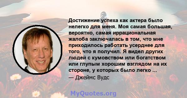 Достижение успеха как актера было нелегко для меня. Моя самая большая, вероятно, самая иррациональная жалоба заключалась в том, что мне приходилось работать усерднее для того, что я получил. Я видел других людей с