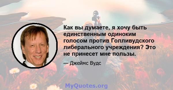 Как вы думаете, я хочу быть единственным одиноким голосом против Голливудского либерального учреждения? Это не принесет мне пользы.